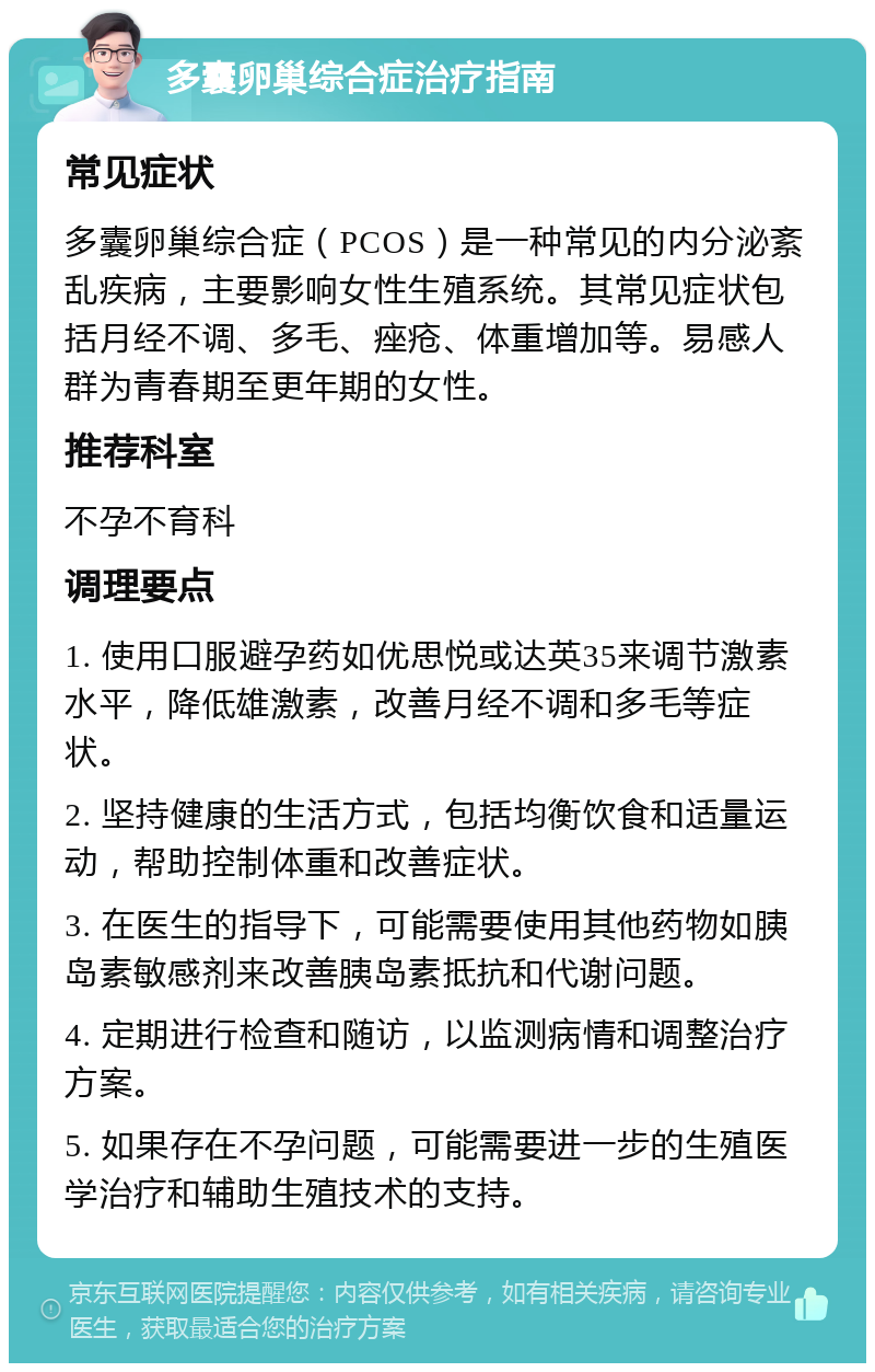 多囊卵巢综合症治疗指南 常见症状 多囊卵巢综合症（PCOS）是一种常见的内分泌紊乱疾病，主要影响女性生殖系统。其常见症状包括月经不调、多毛、痤疮、体重增加等。易感人群为青春期至更年期的女性。 推荐科室 不孕不育科 调理要点 1. 使用口服避孕药如优思悦或达英35来调节激素水平，降低雄激素，改善月经不调和多毛等症状。 2. 坚持健康的生活方式，包括均衡饮食和适量运动，帮助控制体重和改善症状。 3. 在医生的指导下，可能需要使用其他药物如胰岛素敏感剂来改善胰岛素抵抗和代谢问题。 4. 定期进行检查和随访，以监测病情和调整治疗方案。 5. 如果存在不孕问题，可能需要进一步的生殖医学治疗和辅助生殖技术的支持。