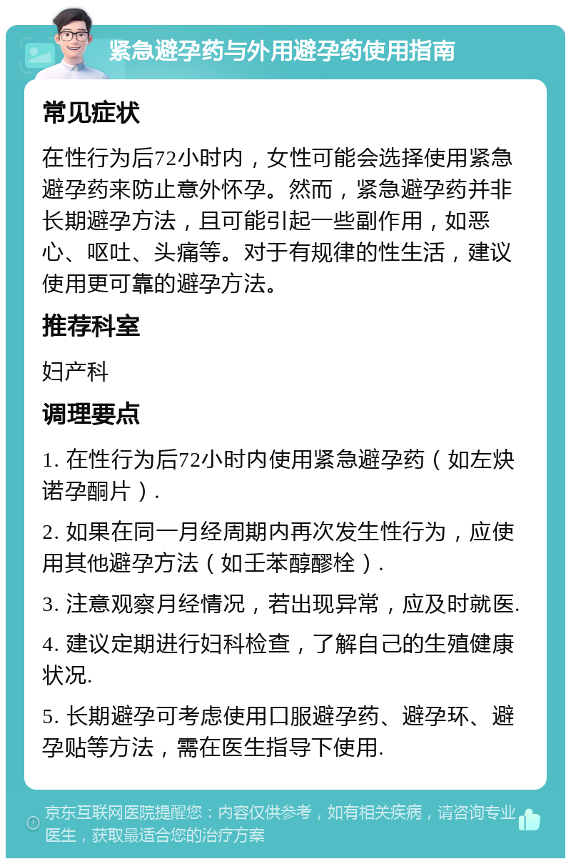 紧急避孕药与外用避孕药使用指南 常见症状 在性行为后72小时内，女性可能会选择使用紧急避孕药来防止意外怀孕。然而，紧急避孕药并非长期避孕方法，且可能引起一些副作用，如恶心、呕吐、头痛等。对于有规律的性生活，建议使用更可靠的避孕方法。 推荐科室 妇产科 调理要点 1. 在性行为后72小时内使用紧急避孕药（如左炔诺孕酮片）. 2. 如果在同一月经周期内再次发生性行为，应使用其他避孕方法（如壬苯醇醪栓）. 3. 注意观察月经情况，若出现异常，应及时就医. 4. 建议定期进行妇科检查，了解自己的生殖健康状况. 5. 长期避孕可考虑使用口服避孕药、避孕环、避孕贴等方法，需在医生指导下使用.