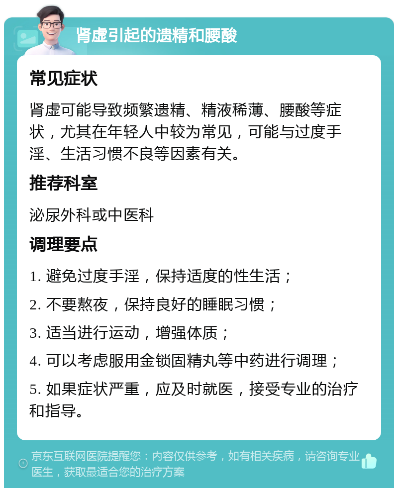 肾虚引起的遗精和腰酸 常见症状 肾虚可能导致频繁遗精、精液稀薄、腰酸等症状，尤其在年轻人中较为常见，可能与过度手淫、生活习惯不良等因素有关。 推荐科室 泌尿外科或中医科 调理要点 1. 避免过度手淫，保持适度的性生活； 2. 不要熬夜，保持良好的睡眠习惯； 3. 适当进行运动，增强体质； 4. 可以考虑服用金锁固精丸等中药进行调理； 5. 如果症状严重，应及时就医，接受专业的治疗和指导。