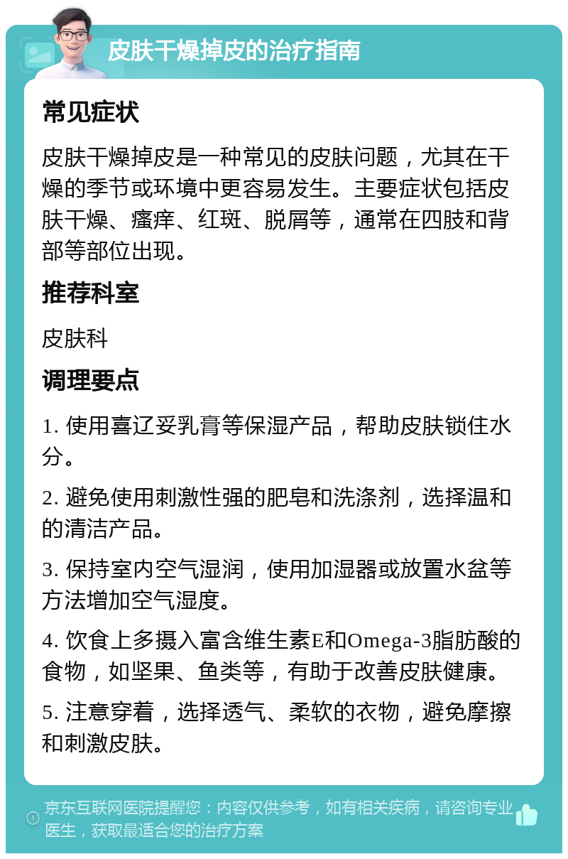 皮肤干燥掉皮的治疗指南 常见症状 皮肤干燥掉皮是一种常见的皮肤问题，尤其在干燥的季节或环境中更容易发生。主要症状包括皮肤干燥、瘙痒、红斑、脱屑等，通常在四肢和背部等部位出现。 推荐科室 皮肤科 调理要点 1. 使用喜辽妥乳膏等保湿产品，帮助皮肤锁住水分。 2. 避免使用刺激性强的肥皂和洗涤剂，选择温和的清洁产品。 3. 保持室内空气湿润，使用加湿器或放置水盆等方法增加空气湿度。 4. 饮食上多摄入富含维生素E和Omega-3脂肪酸的食物，如坚果、鱼类等，有助于改善皮肤健康。 5. 注意穿着，选择透气、柔软的衣物，避免摩擦和刺激皮肤。