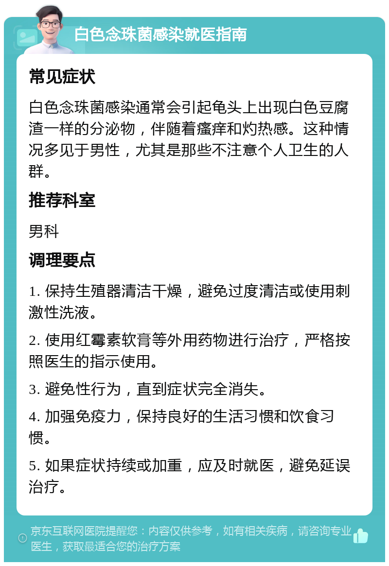 白色念珠菌感染就医指南 常见症状 白色念珠菌感染通常会引起龟头上出现白色豆腐渣一样的分泌物，伴随着瘙痒和灼热感。这种情况多见于男性，尤其是那些不注意个人卫生的人群。 推荐科室 男科 调理要点 1. 保持生殖器清洁干燥，避免过度清洁或使用刺激性洗液。 2. 使用红霉素软膏等外用药物进行治疗，严格按照医生的指示使用。 3. 避免性行为，直到症状完全消失。 4. 加强免疫力，保持良好的生活习惯和饮食习惯。 5. 如果症状持续或加重，应及时就医，避免延误治疗。