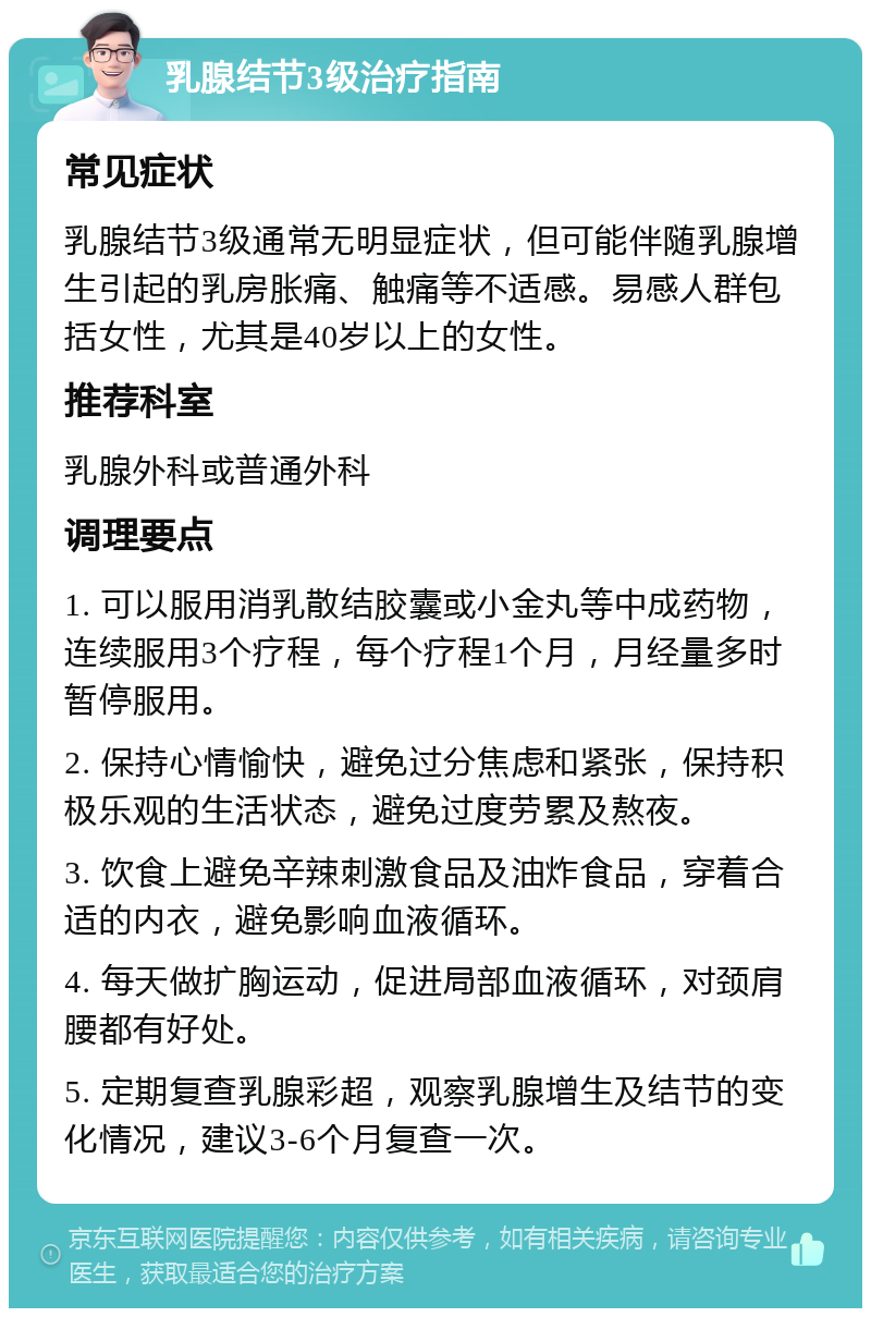 乳腺结节3级治疗指南 常见症状 乳腺结节3级通常无明显症状，但可能伴随乳腺增生引起的乳房胀痛、触痛等不适感。易感人群包括女性，尤其是40岁以上的女性。 推荐科室 乳腺外科或普通外科 调理要点 1. 可以服用消乳散结胶囊或小金丸等中成药物，连续服用3个疗程，每个疗程1个月，月经量多时暂停服用。 2. 保持心情愉快，避免过分焦虑和紧张，保持积极乐观的生活状态，避免过度劳累及熬夜。 3. 饮食上避免辛辣刺激食品及油炸食品，穿着合适的内衣，避免影响血液循环。 4. 每天做扩胸运动，促进局部血液循环，对颈肩腰都有好处。 5. 定期复查乳腺彩超，观察乳腺增生及结节的变化情况，建议3-6个月复查一次。