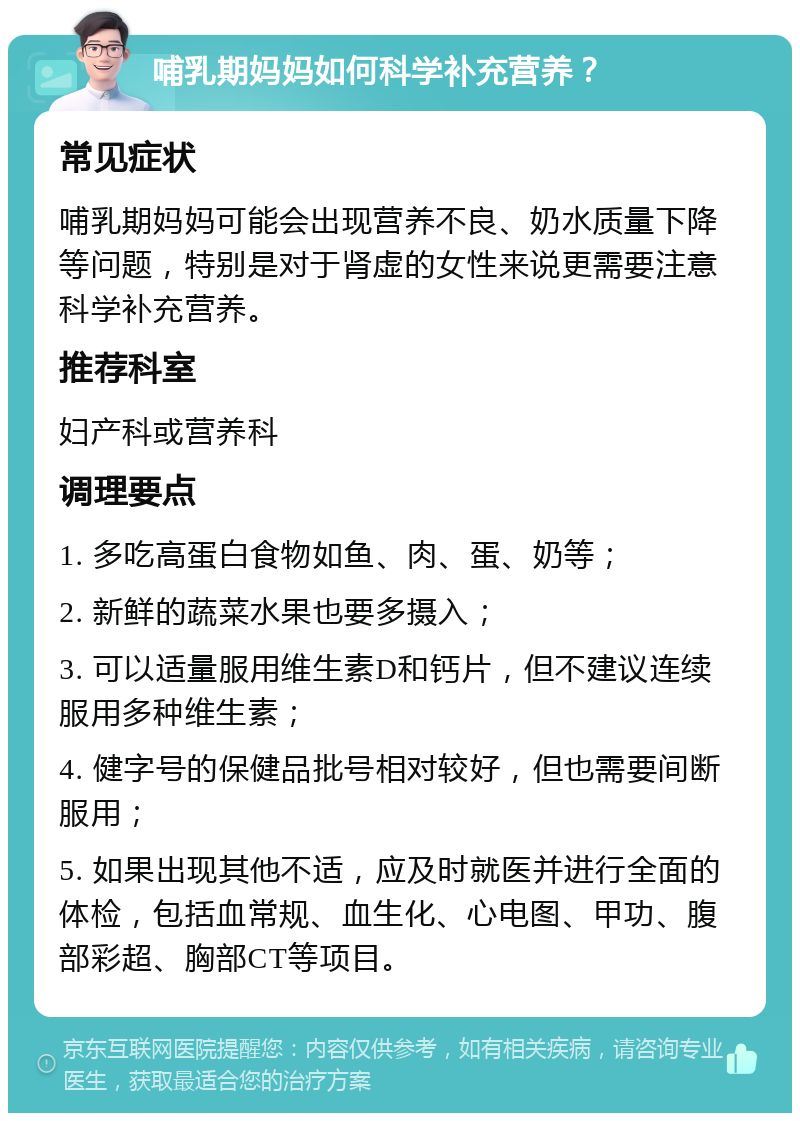 哺乳期妈妈如何科学补充营养？ 常见症状 哺乳期妈妈可能会出现营养不良、奶水质量下降等问题，特别是对于肾虚的女性来说更需要注意科学补充营养。 推荐科室 妇产科或营养科 调理要点 1. 多吃高蛋白食物如鱼、肉、蛋、奶等； 2. 新鲜的蔬菜水果也要多摄入； 3. 可以适量服用维生素D和钙片，但不建议连续服用多种维生素； 4. 健字号的保健品批号相对较好，但也需要间断服用； 5. 如果出现其他不适，应及时就医并进行全面的体检，包括血常规、血生化、心电图、甲功、腹部彩超、胸部CT等项目。