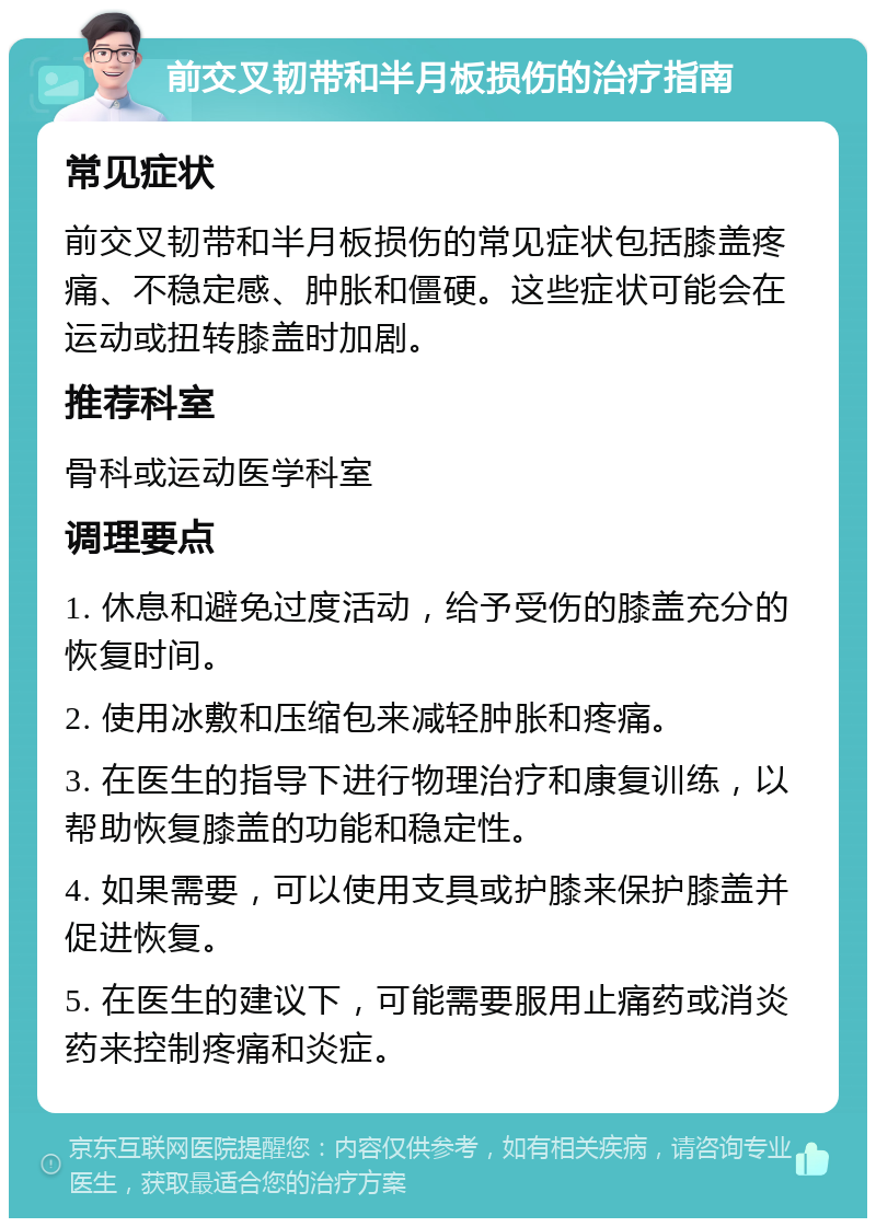 前交叉韧带和半月板损伤的治疗指南 常见症状 前交叉韧带和半月板损伤的常见症状包括膝盖疼痛、不稳定感、肿胀和僵硬。这些症状可能会在运动或扭转膝盖时加剧。 推荐科室 骨科或运动医学科室 调理要点 1. 休息和避免过度活动，给予受伤的膝盖充分的恢复时间。 2. 使用冰敷和压缩包来减轻肿胀和疼痛。 3. 在医生的指导下进行物理治疗和康复训练，以帮助恢复膝盖的功能和稳定性。 4. 如果需要，可以使用支具或护膝来保护膝盖并促进恢复。 5. 在医生的建议下，可能需要服用止痛药或消炎药来控制疼痛和炎症。