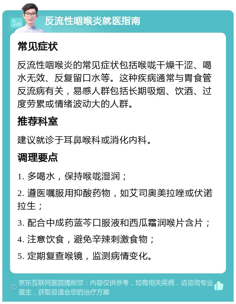 反流性咽喉炎就医指南 常见症状 反流性咽喉炎的常见症状包括喉咙干燥干涩、喝水无效、反复留口水等。这种疾病通常与胃食管反流病有关，易感人群包括长期吸烟、饮酒、过度劳累或情绪波动大的人群。 推荐科室 建议就诊于耳鼻喉科或消化内科。 调理要点 1. 多喝水，保持喉咙湿润； 2. 遵医嘱服用抑酸药物，如艾司奥美拉唑或伏诺拉生； 3. 配合中成药蓝芩口服液和西瓜霜润喉片含片； 4. 注意饮食，避免辛辣刺激食物； 5. 定期复查喉镜，监测病情变化。