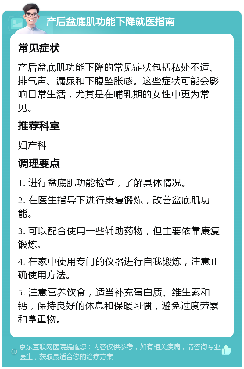 产后盆底肌功能下降就医指南 常见症状 产后盆底肌功能下降的常见症状包括私处不适、排气声、漏尿和下腹坠胀感。这些症状可能会影响日常生活，尤其是在哺乳期的女性中更为常见。 推荐科室 妇产科 调理要点 1. 进行盆底肌功能检查，了解具体情况。 2. 在医生指导下进行康复锻炼，改善盆底肌功能。 3. 可以配合使用一些辅助药物，但主要依靠康复锻炼。 4. 在家中使用专门的仪器进行自我锻炼，注意正确使用方法。 5. 注意营养饮食，适当补充蛋白质、维生素和钙，保持良好的休息和保暖习惯，避免过度劳累和拿重物。