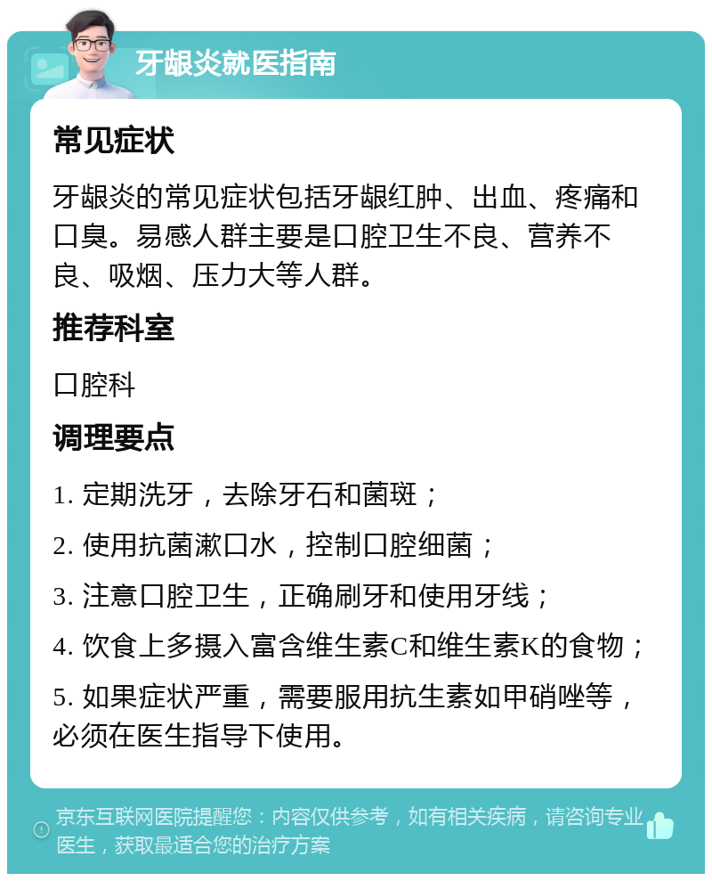 牙龈炎就医指南 常见症状 牙龈炎的常见症状包括牙龈红肿、出血、疼痛和口臭。易感人群主要是口腔卫生不良、营养不良、吸烟、压力大等人群。 推荐科室 口腔科 调理要点 1. 定期洗牙，去除牙石和菌斑； 2. 使用抗菌漱口水，控制口腔细菌； 3. 注意口腔卫生，正确刷牙和使用牙线； 4. 饮食上多摄入富含维生素C和维生素K的食物； 5. 如果症状严重，需要服用抗生素如甲硝唑等，必须在医生指导下使用。