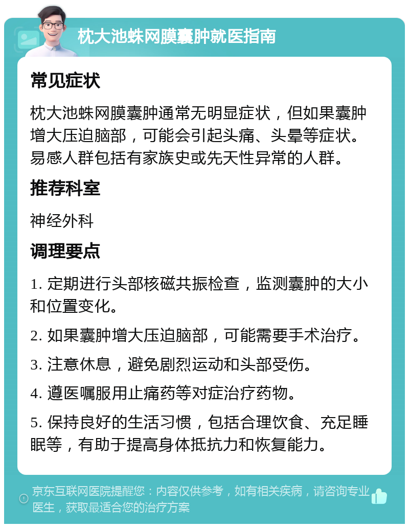 枕大池蛛网膜囊肿就医指南 常见症状 枕大池蛛网膜囊肿通常无明显症状，但如果囊肿增大压迫脑部，可能会引起头痛、头晕等症状。易感人群包括有家族史或先天性异常的人群。 推荐科室 神经外科 调理要点 1. 定期进行头部核磁共振检查，监测囊肿的大小和位置变化。 2. 如果囊肿增大压迫脑部，可能需要手术治疗。 3. 注意休息，避免剧烈运动和头部受伤。 4. 遵医嘱服用止痛药等对症治疗药物。 5. 保持良好的生活习惯，包括合理饮食、充足睡眠等，有助于提高身体抵抗力和恢复能力。