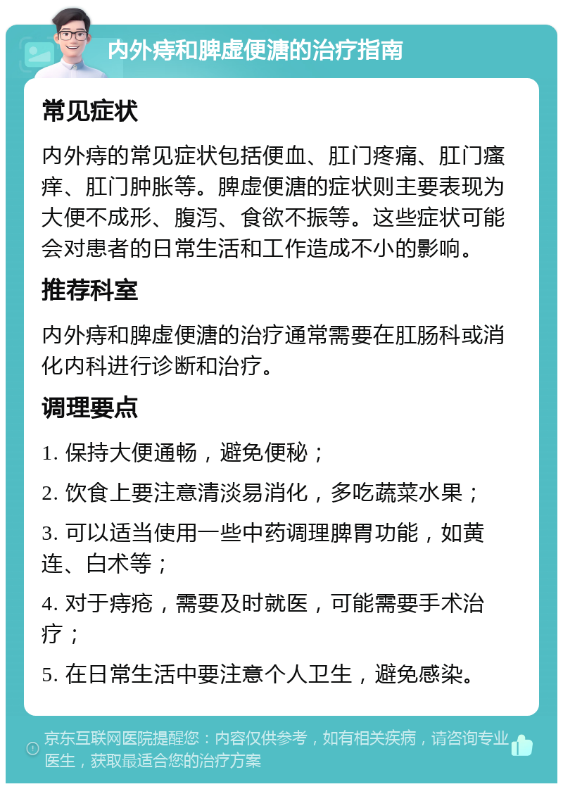 内外痔和脾虚便溏的治疗指南 常见症状 内外痔的常见症状包括便血、肛门疼痛、肛门瘙痒、肛门肿胀等。脾虚便溏的症状则主要表现为大便不成形、腹泻、食欲不振等。这些症状可能会对患者的日常生活和工作造成不小的影响。 推荐科室 内外痔和脾虚便溏的治疗通常需要在肛肠科或消化内科进行诊断和治疗。 调理要点 1. 保持大便通畅，避免便秘； 2. 饮食上要注意清淡易消化，多吃蔬菜水果； 3. 可以适当使用一些中药调理脾胃功能，如黄连、白术等； 4. 对于痔疮，需要及时就医，可能需要手术治疗； 5. 在日常生活中要注意个人卫生，避免感染。