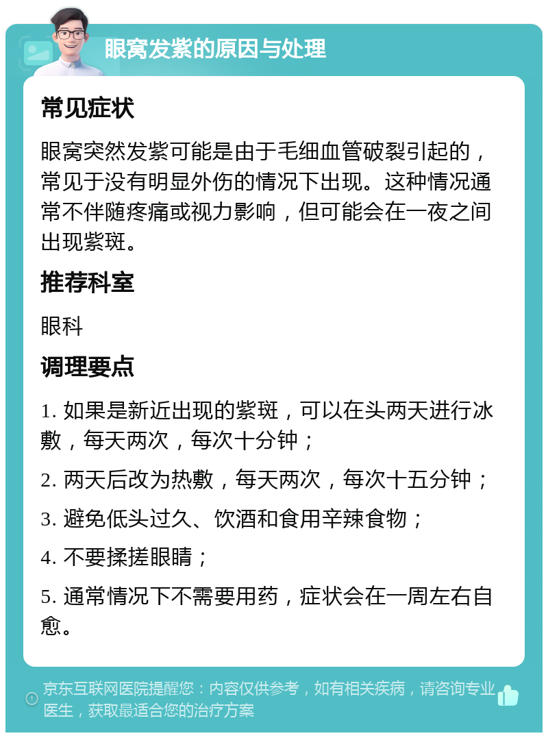 眼窝发紫的原因与处理 常见症状 眼窝突然发紫可能是由于毛细血管破裂引起的，常见于没有明显外伤的情况下出现。这种情况通常不伴随疼痛或视力影响，但可能会在一夜之间出现紫斑。 推荐科室 眼科 调理要点 1. 如果是新近出现的紫斑，可以在头两天进行冰敷，每天两次，每次十分钟； 2. 两天后改为热敷，每天两次，每次十五分钟； 3. 避免低头过久、饮酒和食用辛辣食物； 4. 不要揉搓眼睛； 5. 通常情况下不需要用药，症状会在一周左右自愈。