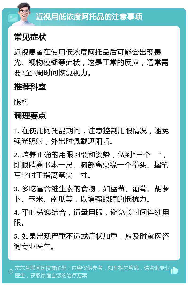 近视用低浓度阿托品的注意事项 常见症状 近视患者在使用低浓度阿托品后可能会出现畏光、视物模糊等症状，这是正常的反应，通常需要2至3周时间恢复视力。 推荐科室 眼科 调理要点 1. 在使用阿托品期间，注意控制用眼情况，避免强光照射，外出时佩戴遮阳帽。 2. 培养正确的用眼习惯和姿势，做到“三个一”，即眼睛离书本一尺、胸部离桌缘一个拳头、握笔写字时手指离笔尖一寸。 3. 多吃富含维生素的食物，如蓝莓、葡萄、胡萝卜、玉米、南瓜等，以增强眼睛的抵抗力。 4. 平时劳逸结合，适量用眼，避免长时间连续用眼。 5. 如果出现严重不适或症状加重，应及时就医咨询专业医生。