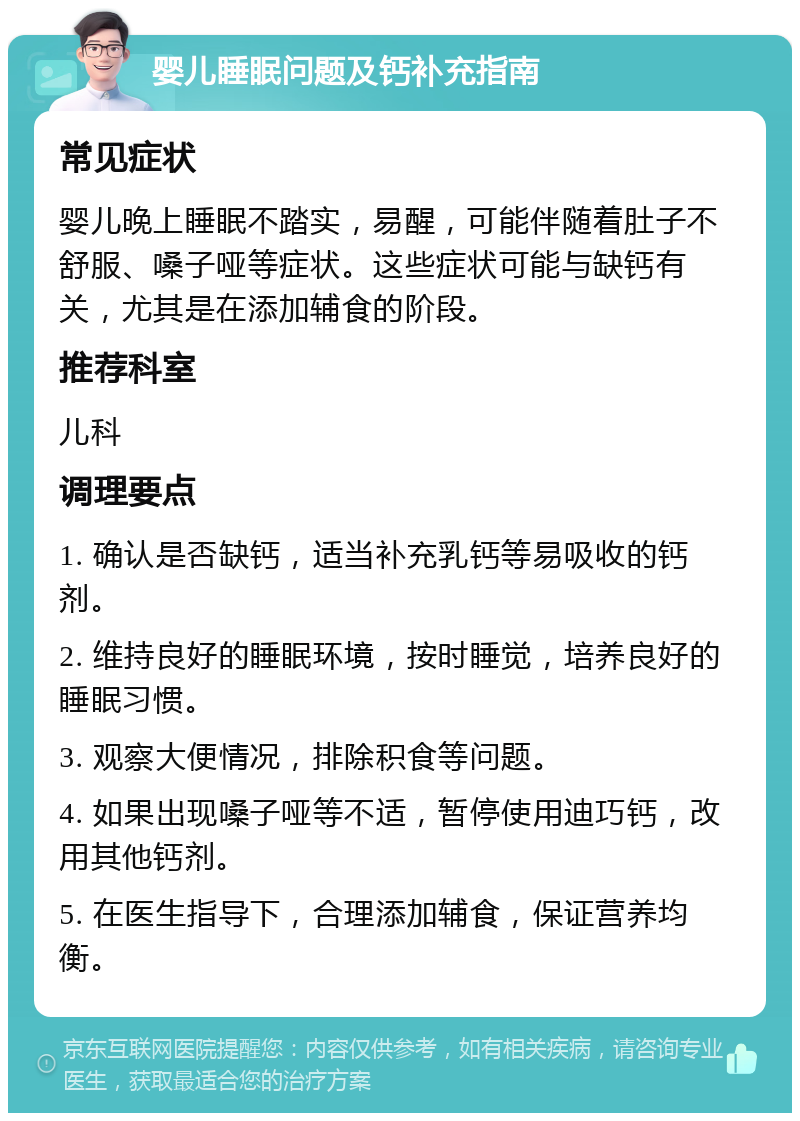 婴儿睡眠问题及钙补充指南 常见症状 婴儿晚上睡眠不踏实，易醒，可能伴随着肚子不舒服、嗓子哑等症状。这些症状可能与缺钙有关，尤其是在添加辅食的阶段。 推荐科室 儿科 调理要点 1. 确认是否缺钙，适当补充乳钙等易吸收的钙剂。 2. 维持良好的睡眠环境，按时睡觉，培养良好的睡眠习惯。 3. 观察大便情况，排除积食等问题。 4. 如果出现嗓子哑等不适，暂停使用迪巧钙，改用其他钙剂。 5. 在医生指导下，合理添加辅食，保证营养均衡。