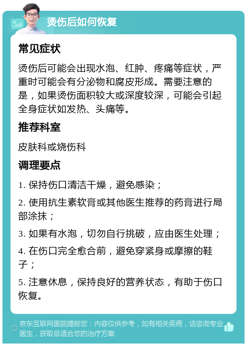 烫伤后如何恢复 常见症状 烫伤后可能会出现水泡、红肿、疼痛等症状，严重时可能会有分泌物和腐皮形成。需要注意的是，如果烫伤面积较大或深度较深，可能会引起全身症状如发热、头痛等。 推荐科室 皮肤科或烧伤科 调理要点 1. 保持伤口清洁干燥，避免感染； 2. 使用抗生素软膏或其他医生推荐的药膏进行局部涂抹； 3. 如果有水泡，切勿自行挑破，应由医生处理； 4. 在伤口完全愈合前，避免穿紧身或摩擦的鞋子； 5. 注意休息，保持良好的营养状态，有助于伤口恢复。