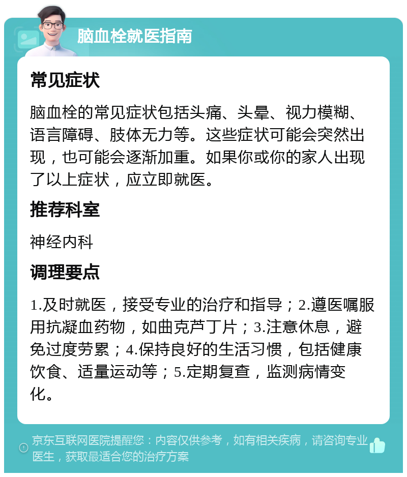 脑血栓就医指南 常见症状 脑血栓的常见症状包括头痛、头晕、视力模糊、语言障碍、肢体无力等。这些症状可能会突然出现，也可能会逐渐加重。如果你或你的家人出现了以上症状，应立即就医。 推荐科室 神经内科 调理要点 1.及时就医，接受专业的治疗和指导；2.遵医嘱服用抗凝血药物，如曲克芦丁片；3.注意休息，避免过度劳累；4.保持良好的生活习惯，包括健康饮食、适量运动等；5.定期复查，监测病情变化。