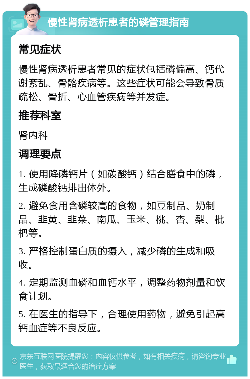 慢性肾病透析患者的磷管理指南 常见症状 慢性肾病透析患者常见的症状包括磷偏高、钙代谢紊乱、骨骼疾病等。这些症状可能会导致骨质疏松、骨折、心血管疾病等并发症。 推荐科室 肾内科 调理要点 1. 使用降磷钙片（如碳酸钙）结合膳食中的磷，生成磷酸钙排出体外。 2. 避免食用含磷较高的食物，如豆制品、奶制品、韭黄、韭菜、南瓜、玉米、桃、杏、梨、枇杷等。 3. 严格控制蛋白质的摄入，减少磷的生成和吸收。 4. 定期监测血磷和血钙水平，调整药物剂量和饮食计划。 5. 在医生的指导下，合理使用药物，避免引起高钙血症等不良反应。