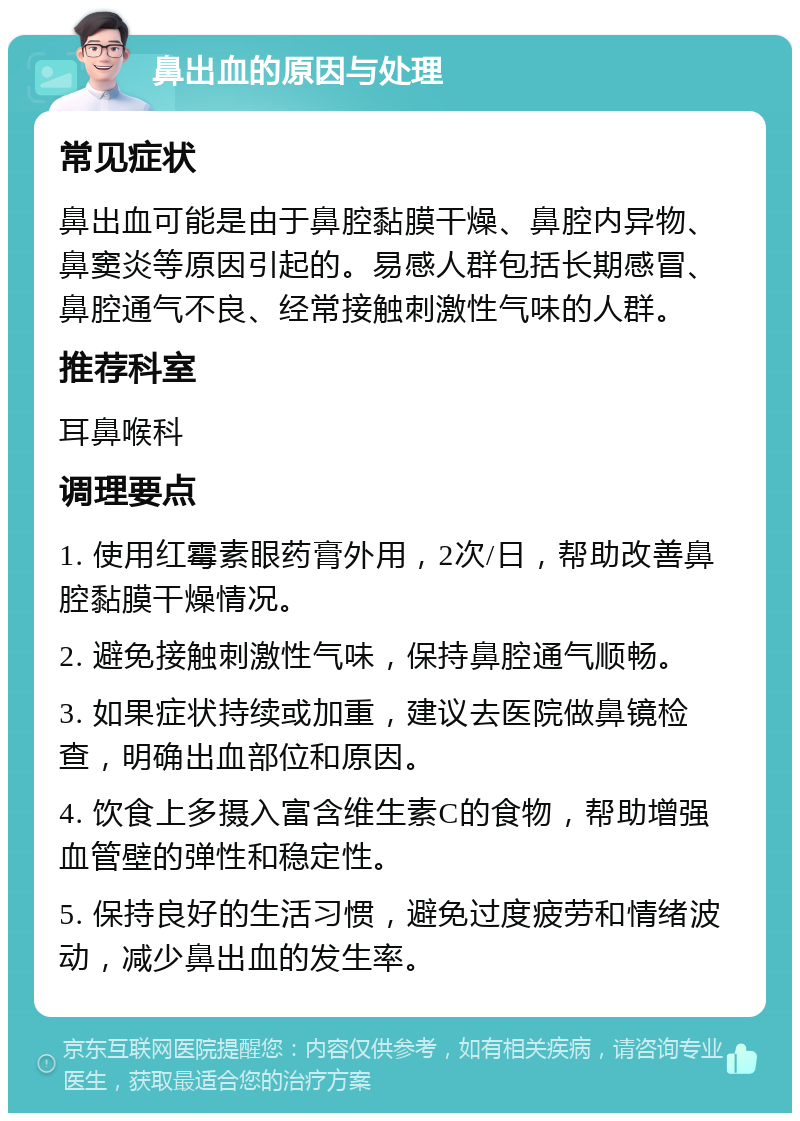 鼻出血的原因与处理 常见症状 鼻出血可能是由于鼻腔黏膜干燥、鼻腔内异物、鼻窦炎等原因引起的。易感人群包括长期感冒、鼻腔通气不良、经常接触刺激性气味的人群。 推荐科室 耳鼻喉科 调理要点 1. 使用红霉素眼药膏外用，2次/日，帮助改善鼻腔黏膜干燥情况。 2. 避免接触刺激性气味，保持鼻腔通气顺畅。 3. 如果症状持续或加重，建议去医院做鼻镜检查，明确出血部位和原因。 4. 饮食上多摄入富含维生素C的食物，帮助增强血管壁的弹性和稳定性。 5. 保持良好的生活习惯，避免过度疲劳和情绪波动，减少鼻出血的发生率。