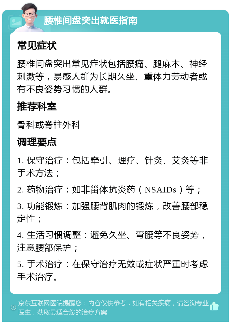 腰椎间盘突出就医指南 常见症状 腰椎间盘突出常见症状包括腰痛、腿麻木、神经刺激等，易感人群为长期久坐、重体力劳动者或有不良姿势习惯的人群。 推荐科室 骨科或脊柱外科 调理要点 1. 保守治疗：包括牵引、理疗、针灸、艾灸等非手术方法； 2. 药物治疗：如非甾体抗炎药（NSAIDs）等； 3. 功能锻炼：加强腰背肌肉的锻炼，改善腰部稳定性； 4. 生活习惯调整：避免久坐、弯腰等不良姿势，注意腰部保护； 5. 手术治疗：在保守治疗无效或症状严重时考虑手术治疗。