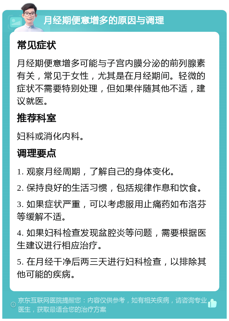 月经期便意增多的原因与调理 常见症状 月经期便意增多可能与子宫内膜分泌的前列腺素有关，常见于女性，尤其是在月经期间。轻微的症状不需要特别处理，但如果伴随其他不适，建议就医。 推荐科室 妇科或消化内科。 调理要点 1. 观察月经周期，了解自己的身体变化。 2. 保持良好的生活习惯，包括规律作息和饮食。 3. 如果症状严重，可以考虑服用止痛药如布洛芬等缓解不适。 4. 如果妇科检查发现盆腔炎等问题，需要根据医生建议进行相应治疗。 5. 在月经干净后两三天进行妇科检查，以排除其他可能的疾病。