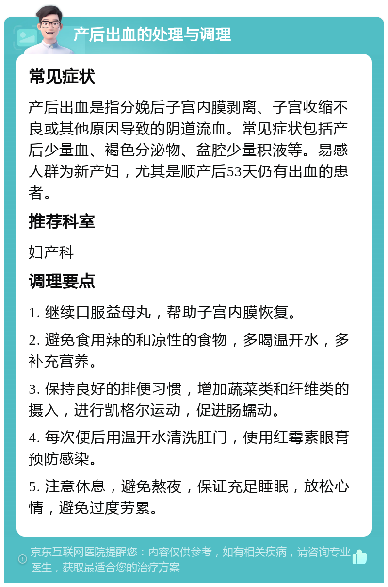 产后出血的处理与调理 常见症状 产后出血是指分娩后子宫内膜剥离、子宫收缩不良或其他原因导致的阴道流血。常见症状包括产后少量血、褐色分泌物、盆腔少量积液等。易感人群为新产妇，尤其是顺产后53天仍有出血的患者。 推荐科室 妇产科 调理要点 1. 继续口服益母丸，帮助子宫内膜恢复。 2. 避免食用辣的和凉性的食物，多喝温开水，多补充营养。 3. 保持良好的排便习惯，增加蔬菜类和纤维类的摄入，进行凯格尔运动，促进肠蠕动。 4. 每次便后用温开水清洗肛门，使用红霉素眼膏预防感染。 5. 注意休息，避免熬夜，保证充足睡眠，放松心情，避免过度劳累。