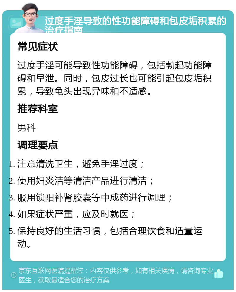 过度手淫导致的性功能障碍和包皮垢积累的治疗指南 常见症状 过度手淫可能导致性功能障碍，包括勃起功能障碍和早泄。同时，包皮过长也可能引起包皮垢积累，导致龟头出现异味和不适感。 推荐科室 男科 调理要点 注意清洗卫生，避免手淫过度； 使用妇炎洁等清洁产品进行清洁； 服用锁阳补肾胶囊等中成药进行调理； 如果症状严重，应及时就医； 保持良好的生活习惯，包括合理饮食和适量运动。