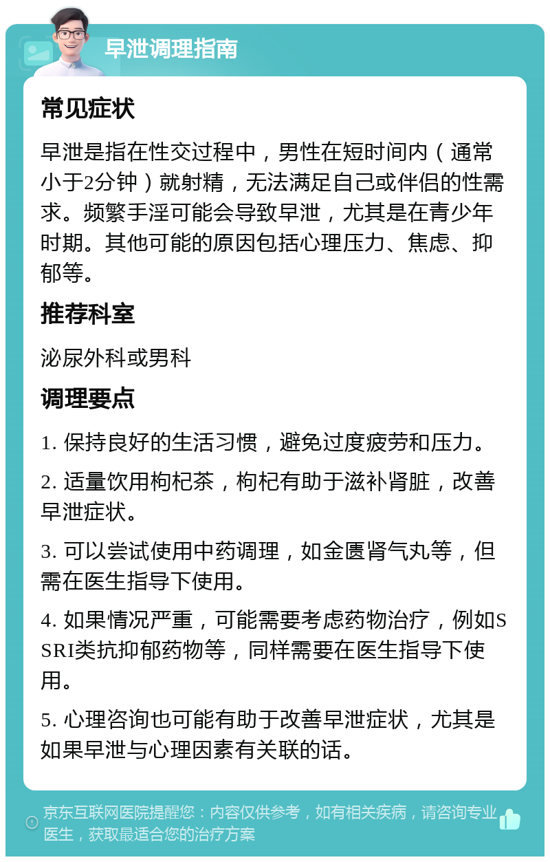 早泄调理指南 常见症状 早泄是指在性交过程中，男性在短时间内（通常小于2分钟）就射精，无法满足自己或伴侣的性需求。频繁手淫可能会导致早泄，尤其是在青少年时期。其他可能的原因包括心理压力、焦虑、抑郁等。 推荐科室 泌尿外科或男科 调理要点 1. 保持良好的生活习惯，避免过度疲劳和压力。 2. 适量饮用枸杞茶，枸杞有助于滋补肾脏，改善早泄症状。 3. 可以尝试使用中药调理，如金匮肾气丸等，但需在医生指导下使用。 4. 如果情况严重，可能需要考虑药物治疗，例如SSRI类抗抑郁药物等，同样需要在医生指导下使用。 5. 心理咨询也可能有助于改善早泄症状，尤其是如果早泄与心理因素有关联的话。