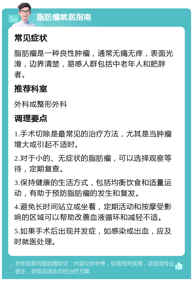 脂肪瘤就医指南 常见症状 脂肪瘤是一种良性肿瘤，通常无痛无痒，表面光滑，边界清楚，易感人群包括中老年人和肥胖者。 推荐科室 外科或整形外科 调理要点 1.手术切除是最常见的治疗方法，尤其是当肿瘤增大或引起不适时。 2.对于小的、无症状的脂肪瘤，可以选择观察等待，定期复查。 3.保持健康的生活方式，包括均衡饮食和适量运动，有助于预防脂肪瘤的发生和复发。 4.避免长时间站立或坐着，定期活动和按摩受影响的区域可以帮助改善血液循环和减轻不适。 5.如果手术后出现并发症，如感染或出血，应及时就医处理。