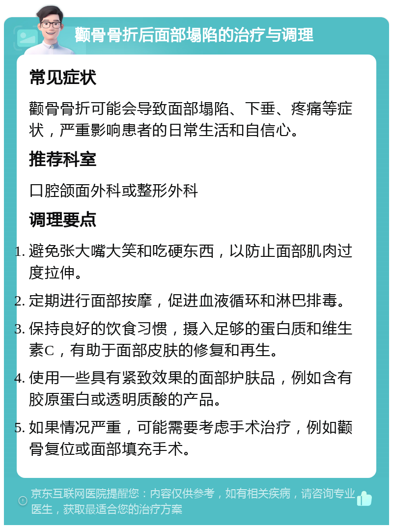 颧骨骨折后面部塌陷的治疗与调理 常见症状 颧骨骨折可能会导致面部塌陷、下垂、疼痛等症状，严重影响患者的日常生活和自信心。 推荐科室 口腔颌面外科或整形外科 调理要点 避免张大嘴大笑和吃硬东西，以防止面部肌肉过度拉伸。 定期进行面部按摩，促进血液循环和淋巴排毒。 保持良好的饮食习惯，摄入足够的蛋白质和维生素C，有助于面部皮肤的修复和再生。 使用一些具有紧致效果的面部护肤品，例如含有胶原蛋白或透明质酸的产品。 如果情况严重，可能需要考虑手术治疗，例如颧骨复位或面部填充手术。