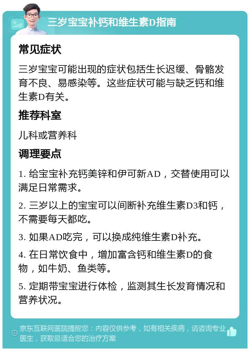 三岁宝宝补钙和维生素D指南 常见症状 三岁宝宝可能出现的症状包括生长迟缓、骨骼发育不良、易感染等。这些症状可能与缺乏钙和维生素D有关。 推荐科室 儿科或营养科 调理要点 1. 给宝宝补充钙美锌和伊可新AD，交替使用可以满足日常需求。 2. 三岁以上的宝宝可以间断补充维生素D3和钙，不需要每天都吃。 3. 如果AD吃完，可以换成纯维生素D补充。 4. 在日常饮食中，增加富含钙和维生素D的食物，如牛奶、鱼类等。 5. 定期带宝宝进行体检，监测其生长发育情况和营养状况。