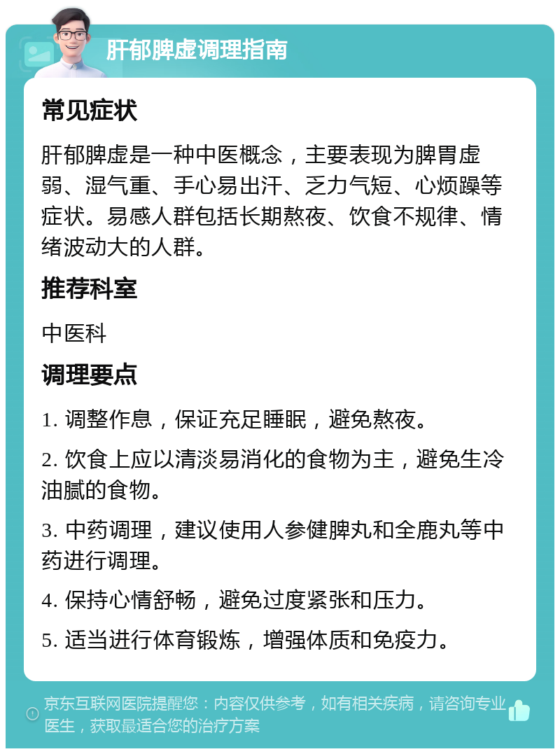 肝郁脾虚调理指南 常见症状 肝郁脾虚是一种中医概念，主要表现为脾胃虚弱、湿气重、手心易出汗、乏力气短、心烦躁等症状。易感人群包括长期熬夜、饮食不规律、情绪波动大的人群。 推荐科室 中医科 调理要点 1. 调整作息，保证充足睡眠，避免熬夜。 2. 饮食上应以清淡易消化的食物为主，避免生冷油腻的食物。 3. 中药调理，建议使用人参健脾丸和全鹿丸等中药进行调理。 4. 保持心情舒畅，避免过度紧张和压力。 5. 适当进行体育锻炼，增强体质和免疫力。