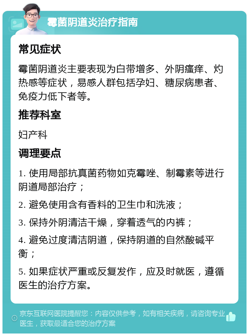 霉菌阴道炎治疗指南 常见症状 霉菌阴道炎主要表现为白带增多、外阴瘙痒、灼热感等症状，易感人群包括孕妇、糖尿病患者、免疫力低下者等。 推荐科室 妇产科 调理要点 1. 使用局部抗真菌药物如克霉唑、制霉素等进行阴道局部治疗； 2. 避免使用含有香料的卫生巾和洗液； 3. 保持外阴清洁干燥，穿着透气的内裤； 4. 避免过度清洁阴道，保持阴道的自然酸碱平衡； 5. 如果症状严重或反复发作，应及时就医，遵循医生的治疗方案。