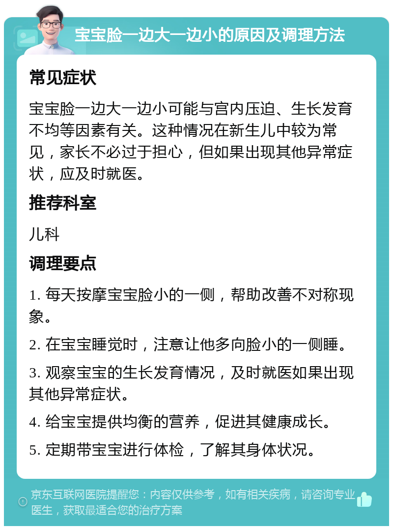 宝宝脸一边大一边小的原因及调理方法 常见症状 宝宝脸一边大一边小可能与宫内压迫、生长发育不均等因素有关。这种情况在新生儿中较为常见，家长不必过于担心，但如果出现其他异常症状，应及时就医。 推荐科室 儿科 调理要点 1. 每天按摩宝宝脸小的一侧，帮助改善不对称现象。 2. 在宝宝睡觉时，注意让他多向脸小的一侧睡。 3. 观察宝宝的生长发育情况，及时就医如果出现其他异常症状。 4. 给宝宝提供均衡的营养，促进其健康成长。 5. 定期带宝宝进行体检，了解其身体状况。