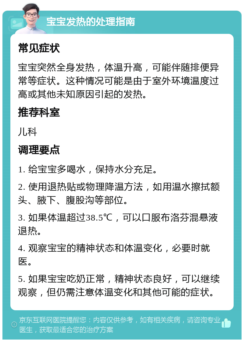 宝宝发热的处理指南 常见症状 宝宝突然全身发热，体温升高，可能伴随排便异常等症状。这种情况可能是由于室外环境温度过高或其他未知原因引起的发热。 推荐科室 儿科 调理要点 1. 给宝宝多喝水，保持水分充足。 2. 使用退热贴或物理降温方法，如用温水擦拭额头、腋下、腹股沟等部位。 3. 如果体温超过38.5℃，可以口服布洛芬混悬液退热。 4. 观察宝宝的精神状态和体温变化，必要时就医。 5. 如果宝宝吃奶正常，精神状态良好，可以继续观察，但仍需注意体温变化和其他可能的症状。