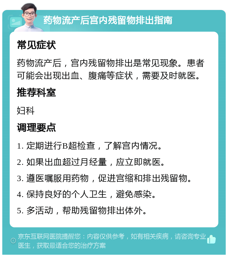 药物流产后宫内残留物排出指南 常见症状 药物流产后，宫内残留物排出是常见现象。患者可能会出现出血、腹痛等症状，需要及时就医。 推荐科室 妇科 调理要点 1. 定期进行B超检查，了解宫内情况。 2. 如果出血超过月经量，应立即就医。 3. 遵医嘱服用药物，促进宫缩和排出残留物。 4. 保持良好的个人卫生，避免感染。 5. 多活动，帮助残留物排出体外。