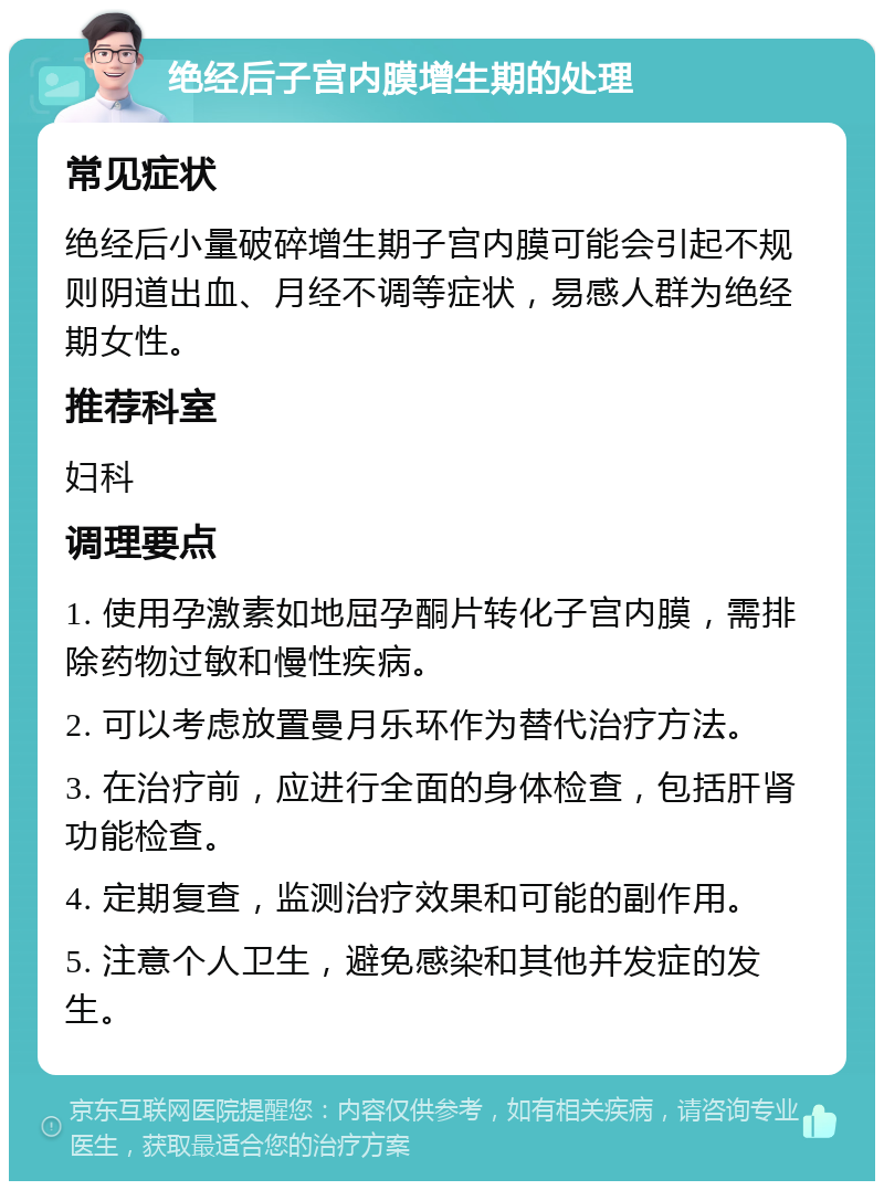 绝经后子宫内膜增生期的处理 常见症状 绝经后小量破碎增生期子宫内膜可能会引起不规则阴道出血、月经不调等症状，易感人群为绝经期女性。 推荐科室 妇科 调理要点 1. 使用孕激素如地屈孕酮片转化子宫内膜，需排除药物过敏和慢性疾病。 2. 可以考虑放置曼月乐环作为替代治疗方法。 3. 在治疗前，应进行全面的身体检查，包括肝肾功能检查。 4. 定期复查，监测治疗效果和可能的副作用。 5. 注意个人卫生，避免感染和其他并发症的发生。