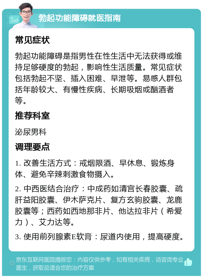 勃起功能障碍就医指南 常见症状 勃起功能障碍是指男性在性生活中无法获得或维持足够硬度的勃起，影响性生活质量。常见症状包括勃起不坚、插入困难、早泄等。易感人群包括年龄较大、有慢性疾病、长期吸烟或酗酒者等。 推荐科室 泌尿男科 调理要点 1. 改善生活方式：戒烟限酒、早休息、锻炼身体、避免辛辣刺激食物摄入。 2. 中西医结合治疗：中成药如清宫长春胶囊、疏肝益阳胶囊、伊木萨克片、复方玄驹胶囊、龙鹿胶囊等；西药如西地那非片、他达拉非片（希爱力）、艾力达等。 3. 使用前列腺素E软膏：尿道内使用，提高硬度。