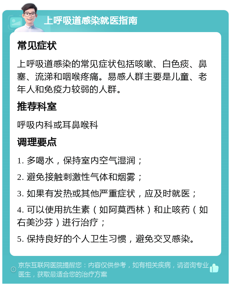 上呼吸道感染就医指南 常见症状 上呼吸道感染的常见症状包括咳嗽、白色痰、鼻塞、流涕和咽喉疼痛。易感人群主要是儿童、老年人和免疫力较弱的人群。 推荐科室 呼吸内科或耳鼻喉科 调理要点 1. 多喝水，保持室内空气湿润； 2. 避免接触刺激性气体和烟雾； 3. 如果有发热或其他严重症状，应及时就医； 4. 可以使用抗生素（如阿莫西林）和止咳药（如右美沙芬）进行治疗； 5. 保持良好的个人卫生习惯，避免交叉感染。