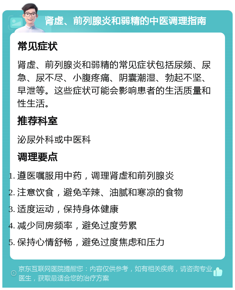 肾虚、前列腺炎和弱精的中医调理指南 常见症状 肾虚、前列腺炎和弱精的常见症状包括尿频、尿急、尿不尽、小腹疼痛、阴囊潮湿、勃起不坚、早泄等。这些症状可能会影响患者的生活质量和性生活。 推荐科室 泌尿外科或中医科 调理要点 遵医嘱服用中药，调理肾虚和前列腺炎 注意饮食，避免辛辣、油腻和寒凉的食物 适度运动，保持身体健康 减少同房频率，避免过度劳累 保持心情舒畅，避免过度焦虑和压力