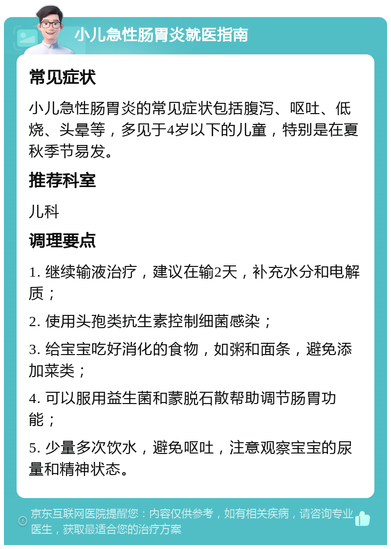 小儿急性肠胃炎就医指南 常见症状 小儿急性肠胃炎的常见症状包括腹泻、呕吐、低烧、头晕等，多见于4岁以下的儿童，特别是在夏秋季节易发。 推荐科室 儿科 调理要点 1. 继续输液治疗，建议在输2天，补充水分和电解质； 2. 使用头孢类抗生素控制细菌感染； 3. 给宝宝吃好消化的食物，如粥和面条，避免添加菜类； 4. 可以服用益生菌和蒙脱石散帮助调节肠胃功能； 5. 少量多次饮水，避免呕吐，注意观察宝宝的尿量和精神状态。