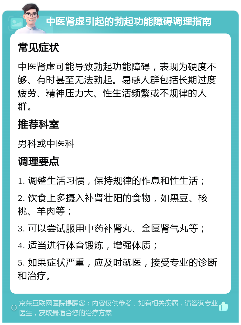 中医肾虚引起的勃起功能障碍调理指南 常见症状 中医肾虚可能导致勃起功能障碍，表现为硬度不够、有时甚至无法勃起。易感人群包括长期过度疲劳、精神压力大、性生活频繁或不规律的人群。 推荐科室 男科或中医科 调理要点 1. 调整生活习惯，保持规律的作息和性生活； 2. 饮食上多摄入补肾壮阳的食物，如黑豆、核桃、羊肉等； 3. 可以尝试服用中药补肾丸、金匮肾气丸等； 4. 适当进行体育锻炼，增强体质； 5. 如果症状严重，应及时就医，接受专业的诊断和治疗。