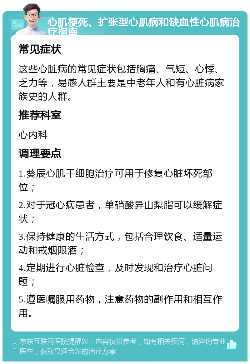 心肌梗死、扩张型心肌病和缺血性心肌病治疗指南 常见症状 这些心脏病的常见症状包括胸痛、气短、心悸、乏力等，易感人群主要是中老年人和有心脏病家族史的人群。 推荐科室 心内科 调理要点 1.葵辰心肌干细胞治疗可用于修复心脏坏死部位； 2.对于冠心病患者，单硝酸异山梨脂可以缓解症状； 3.保持健康的生活方式，包括合理饮食、适量运动和戒烟限酒； 4.定期进行心脏检查，及时发现和治疗心脏问题； 5.遵医嘱服用药物，注意药物的副作用和相互作用。