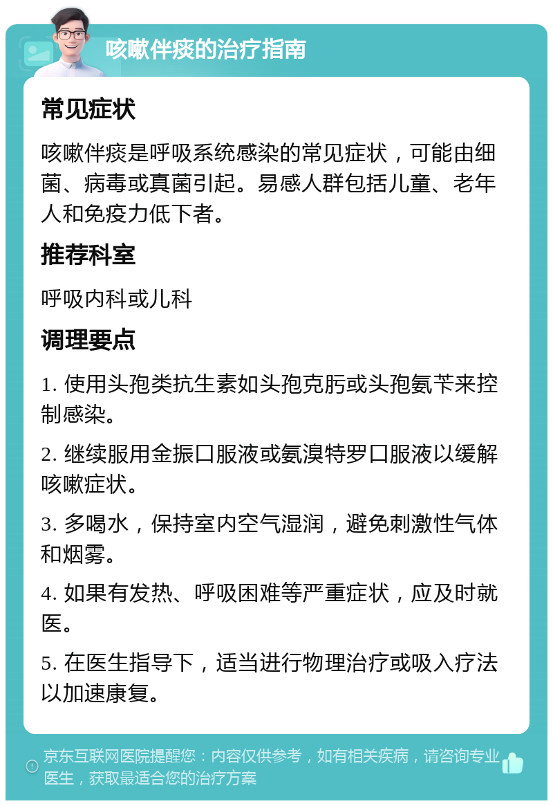 咳嗽伴痰的治疗指南 常见症状 咳嗽伴痰是呼吸系统感染的常见症状，可能由细菌、病毒或真菌引起。易感人群包括儿童、老年人和免疫力低下者。 推荐科室 呼吸内科或儿科 调理要点 1. 使用头孢类抗生素如头孢克肟或头孢氨苄来控制感染。 2. 继续服用金振口服液或氨溴特罗口服液以缓解咳嗽症状。 3. 多喝水，保持室内空气湿润，避免刺激性气体和烟雾。 4. 如果有发热、呼吸困难等严重症状，应及时就医。 5. 在医生指导下，适当进行物理治疗或吸入疗法以加速康复。