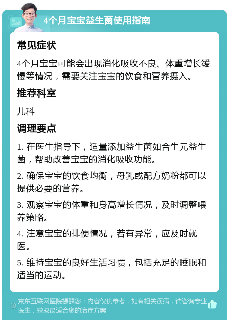 4个月宝宝益生菌使用指南 常见症状 4个月宝宝可能会出现消化吸收不良、体重增长缓慢等情况，需要关注宝宝的饮食和营养摄入。 推荐科室 儿科 调理要点 1. 在医生指导下，适量添加益生菌如合生元益生菌，帮助改善宝宝的消化吸收功能。 2. 确保宝宝的饮食均衡，母乳或配方奶粉都可以提供必要的营养。 3. 观察宝宝的体重和身高增长情况，及时调整喂养策略。 4. 注意宝宝的排便情况，若有异常，应及时就医。 5. 维持宝宝的良好生活习惯，包括充足的睡眠和适当的运动。