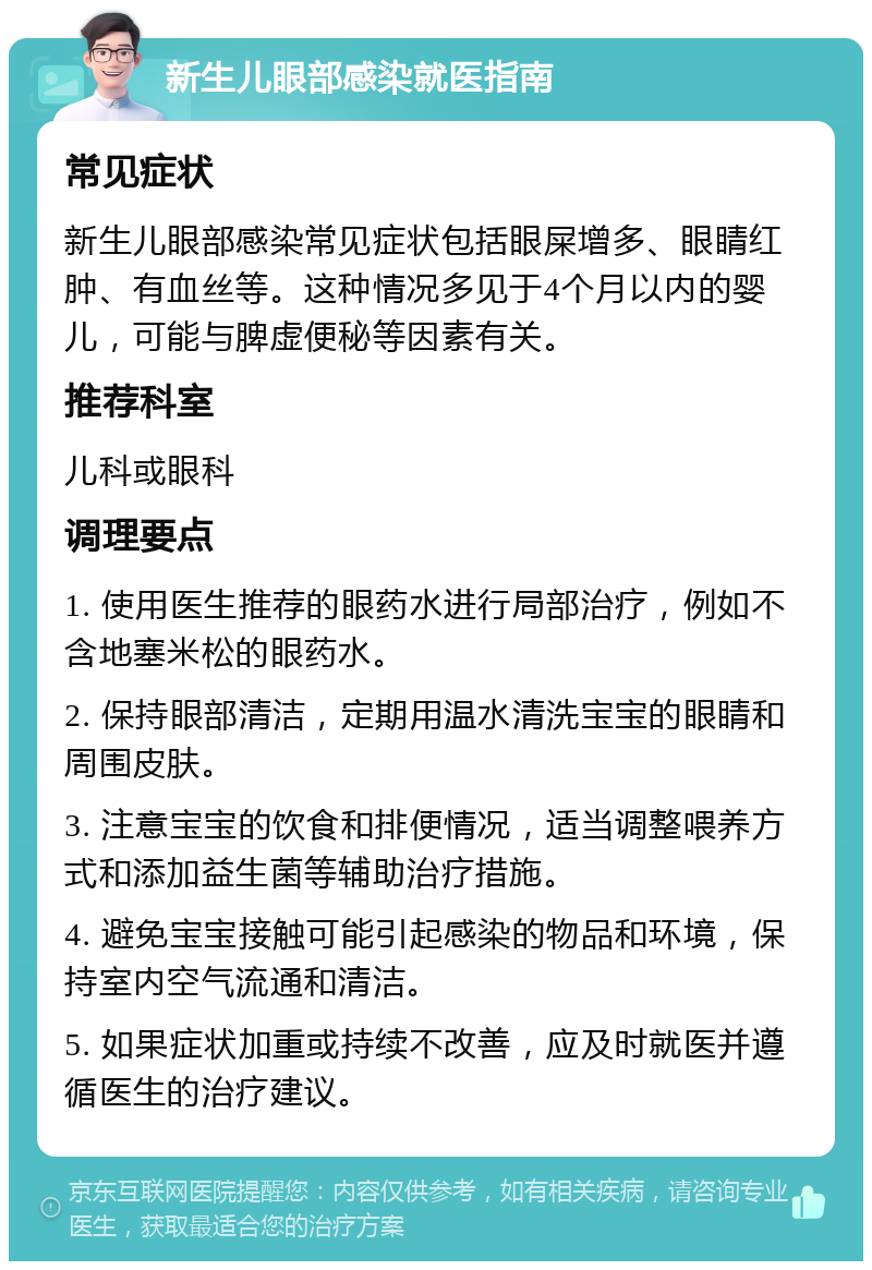 新生儿眼部感染就医指南 常见症状 新生儿眼部感染常见症状包括眼屎增多、眼睛红肿、有血丝等。这种情况多见于4个月以内的婴儿，可能与脾虚便秘等因素有关。 推荐科室 儿科或眼科 调理要点 1. 使用医生推荐的眼药水进行局部治疗，例如不含地塞米松的眼药水。 2. 保持眼部清洁，定期用温水清洗宝宝的眼睛和周围皮肤。 3. 注意宝宝的饮食和排便情况，适当调整喂养方式和添加益生菌等辅助治疗措施。 4. 避免宝宝接触可能引起感染的物品和环境，保持室内空气流通和清洁。 5. 如果症状加重或持续不改善，应及时就医并遵循医生的治疗建议。