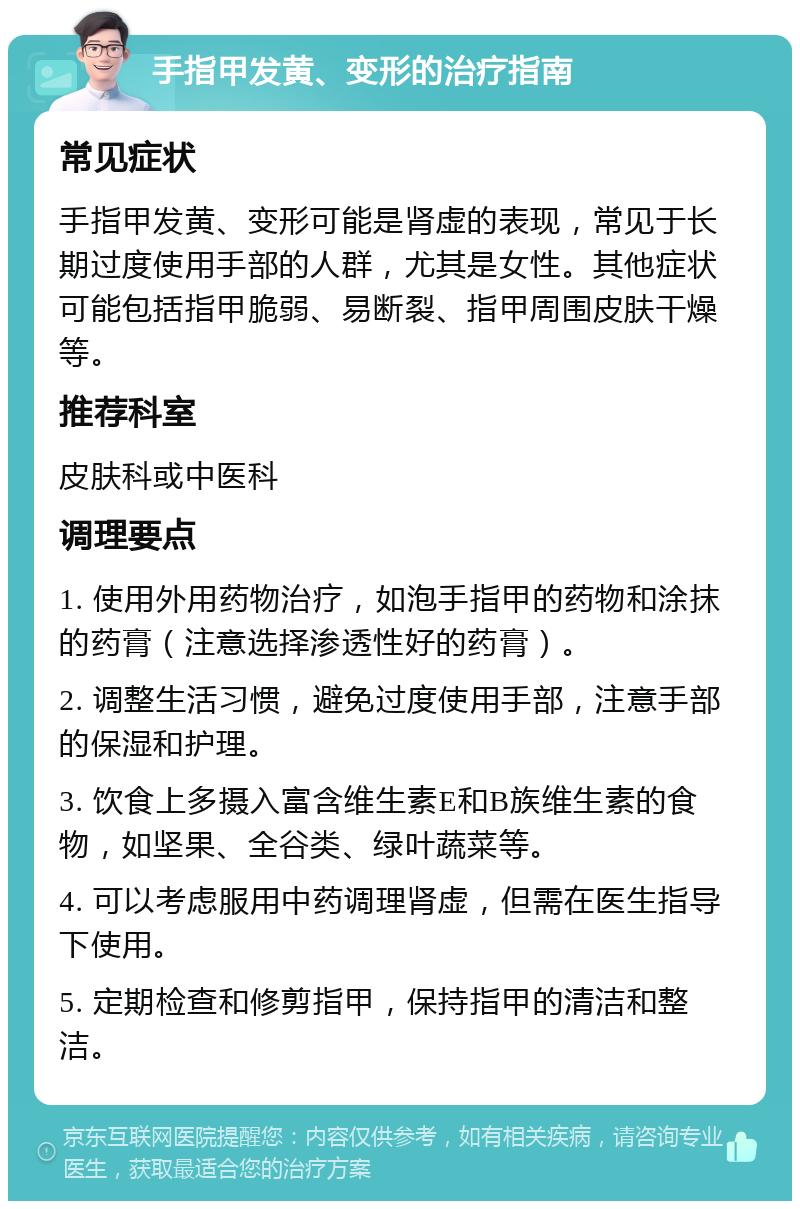 手指甲发黄、变形的治疗指南 常见症状 手指甲发黄、变形可能是肾虚的表现，常见于长期过度使用手部的人群，尤其是女性。其他症状可能包括指甲脆弱、易断裂、指甲周围皮肤干燥等。 推荐科室 皮肤科或中医科 调理要点 1. 使用外用药物治疗，如泡手指甲的药物和涂抹的药膏（注意选择渗透性好的药膏）。 2. 调整生活习惯，避免过度使用手部，注意手部的保湿和护理。 3. 饮食上多摄入富含维生素E和B族维生素的食物，如坚果、全谷类、绿叶蔬菜等。 4. 可以考虑服用中药调理肾虚，但需在医生指导下使用。 5. 定期检查和修剪指甲，保持指甲的清洁和整洁。