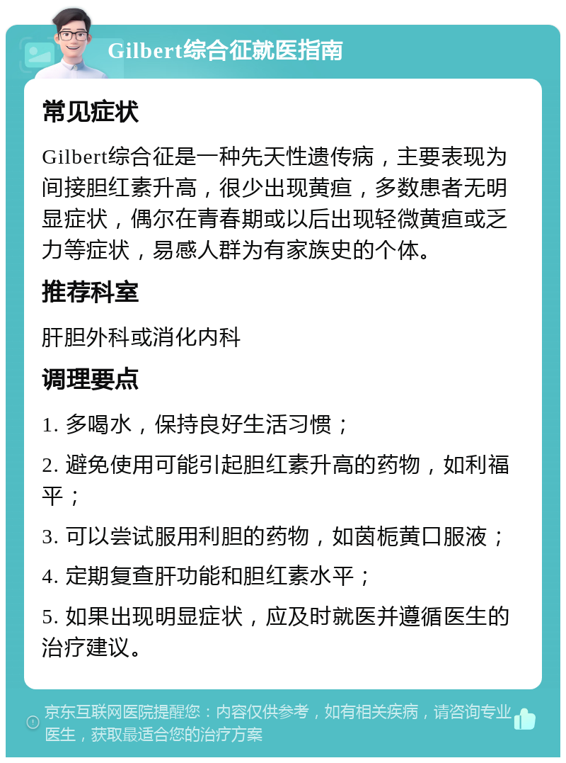 Gilbert综合征就医指南 常见症状 Gilbert综合征是一种先天性遗传病，主要表现为间接胆红素升高，很少出现黄疸，多数患者无明显症状，偶尔在青春期或以后出现轻微黄疸或乏力等症状，易感人群为有家族史的个体。 推荐科室 肝胆外科或消化内科 调理要点 1. 多喝水，保持良好生活习惯； 2. 避免使用可能引起胆红素升高的药物，如利福平； 3. 可以尝试服用利胆的药物，如茵栀黄口服液； 4. 定期复查肝功能和胆红素水平； 5. 如果出现明显症状，应及时就医并遵循医生的治疗建议。