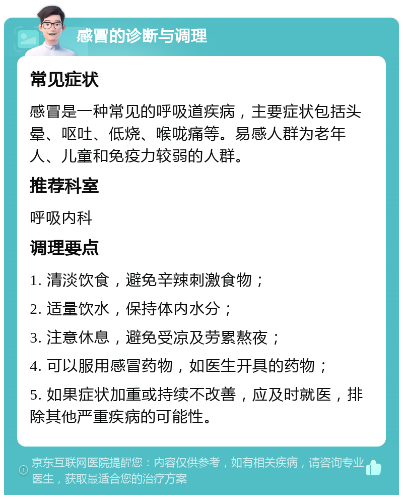 感冒的诊断与调理 常见症状 感冒是一种常见的呼吸道疾病，主要症状包括头晕、呕吐、低烧、喉咙痛等。易感人群为老年人、儿童和免疫力较弱的人群。 推荐科室 呼吸内科 调理要点 1. 清淡饮食，避免辛辣刺激食物； 2. 适量饮水，保持体内水分； 3. 注意休息，避免受凉及劳累熬夜； 4. 可以服用感冒药物，如医生开具的药物； 5. 如果症状加重或持续不改善，应及时就医，排除其他严重疾病的可能性。