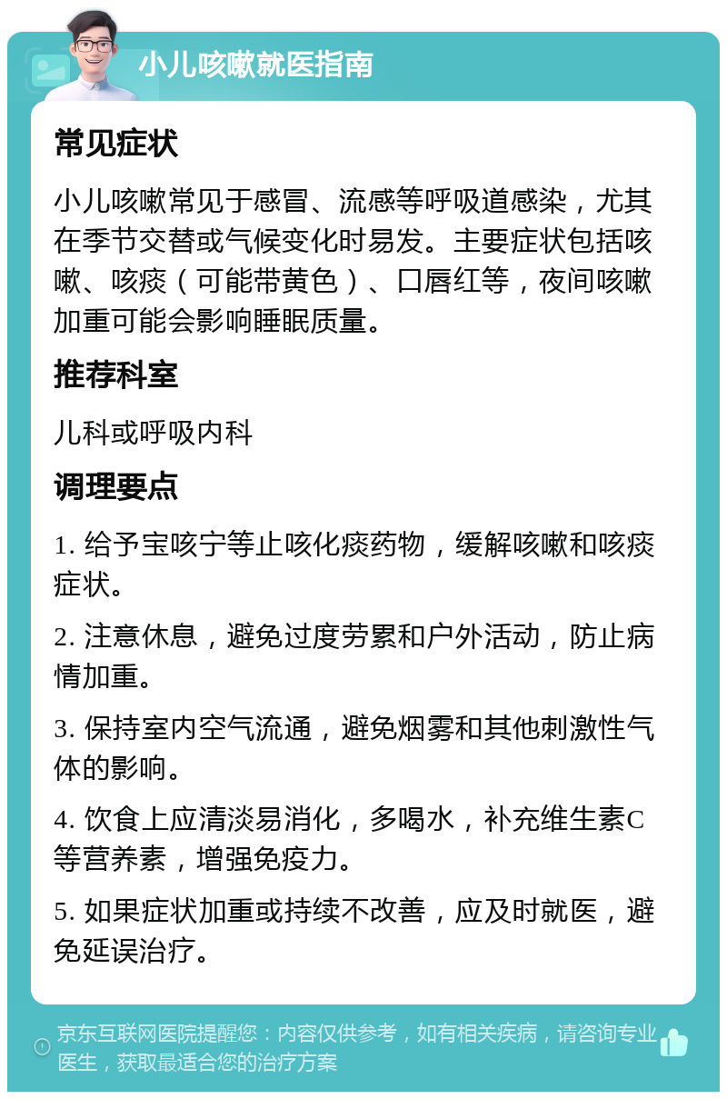 小儿咳嗽就医指南 常见症状 小儿咳嗽常见于感冒、流感等呼吸道感染，尤其在季节交替或气候变化时易发。主要症状包括咳嗽、咳痰（可能带黄色）、口唇红等，夜间咳嗽加重可能会影响睡眠质量。 推荐科室 儿科或呼吸内科 调理要点 1. 给予宝咳宁等止咳化痰药物，缓解咳嗽和咳痰症状。 2. 注意休息，避免过度劳累和户外活动，防止病情加重。 3. 保持室内空气流通，避免烟雾和其他刺激性气体的影响。 4. 饮食上应清淡易消化，多喝水，补充维生素C等营养素，增强免疫力。 5. 如果症状加重或持续不改善，应及时就医，避免延误治疗。