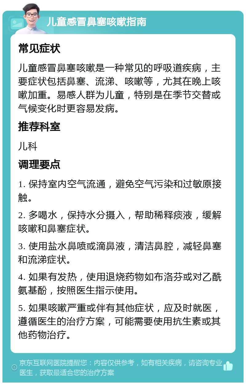 儿童感冒鼻塞咳嗽指南 常见症状 儿童感冒鼻塞咳嗽是一种常见的呼吸道疾病，主要症状包括鼻塞、流涕、咳嗽等，尤其在晚上咳嗽加重。易感人群为儿童，特别是在季节交替或气候变化时更容易发病。 推荐科室 儿科 调理要点 1. 保持室内空气流通，避免空气污染和过敏原接触。 2. 多喝水，保持水分摄入，帮助稀释痰液，缓解咳嗽和鼻塞症状。 3. 使用盐水鼻喷或滴鼻液，清洁鼻腔，减轻鼻塞和流涕症状。 4. 如果有发热，使用退烧药物如布洛芬或对乙酰氨基酚，按照医生指示使用。 5. 如果咳嗽严重或伴有其他症状，应及时就医，遵循医生的治疗方案，可能需要使用抗生素或其他药物治疗。