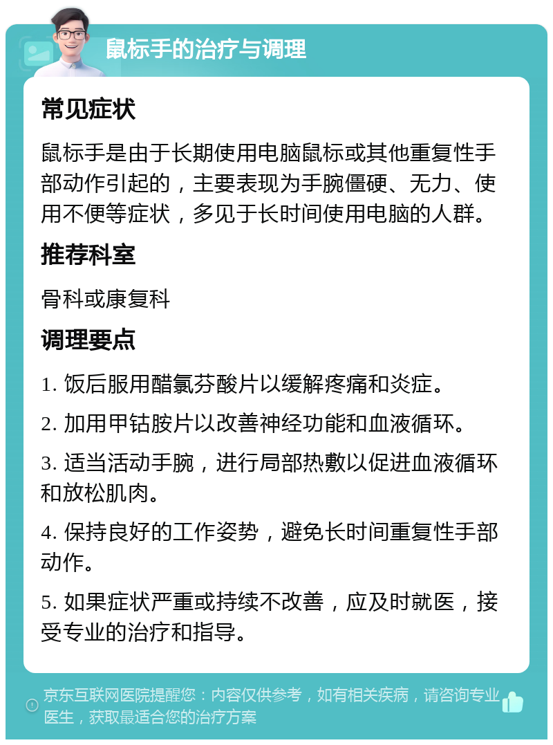 鼠标手的治疗与调理 常见症状 鼠标手是由于长期使用电脑鼠标或其他重复性手部动作引起的，主要表现为手腕僵硬、无力、使用不便等症状，多见于长时间使用电脑的人群。 推荐科室 骨科或康复科 调理要点 1. 饭后服用醋氯芬酸片以缓解疼痛和炎症。 2. 加用甲钴胺片以改善神经功能和血液循环。 3. 适当活动手腕，进行局部热敷以促进血液循环和放松肌肉。 4. 保持良好的工作姿势，避免长时间重复性手部动作。 5. 如果症状严重或持续不改善，应及时就医，接受专业的治疗和指导。