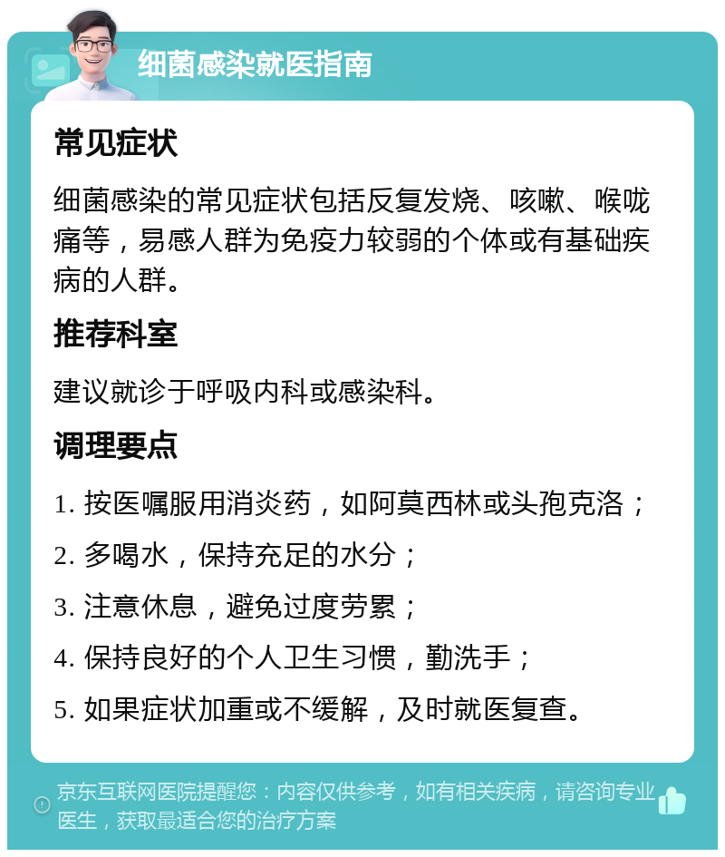 细菌感染就医指南 常见症状 细菌感染的常见症状包括反复发烧、咳嗽、喉咙痛等，易感人群为免疫力较弱的个体或有基础疾病的人群。 推荐科室 建议就诊于呼吸内科或感染科。 调理要点 1. 按医嘱服用消炎药，如阿莫西林或头孢克洛； 2. 多喝水，保持充足的水分； 3. 注意休息，避免过度劳累； 4. 保持良好的个人卫生习惯，勤洗手； 5. 如果症状加重或不缓解，及时就医复查。